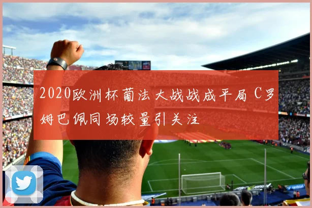 2020欧洲杯葡法大战战成平局 C罗姆巴佩同场较量引关注