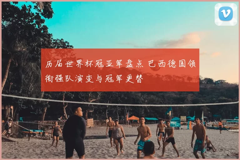 历届世界杯冠亚军盘点 巴西德国领衔强队演变与冠军更替