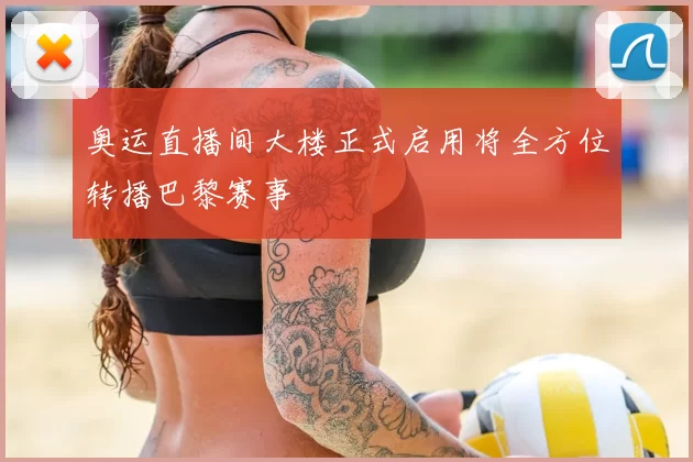 奥运直播间大楼正式启用将全方位转播巴黎赛事