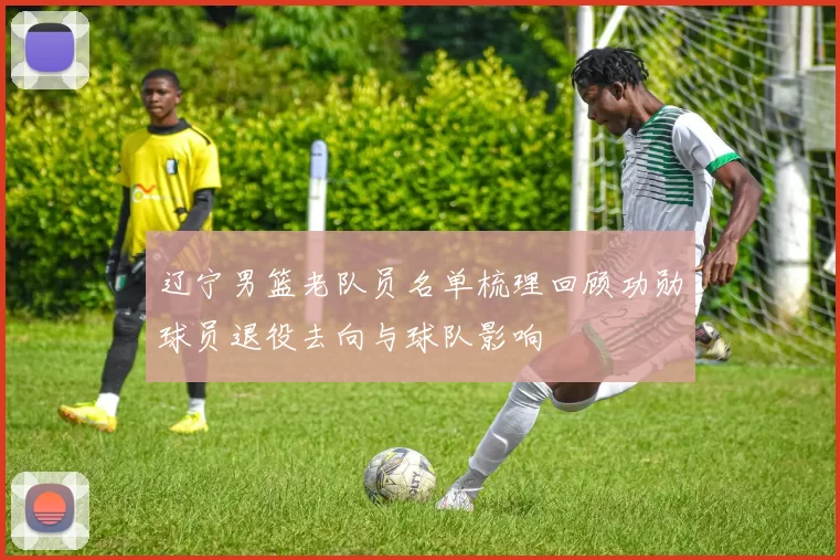 辽宁男篮老队员名单梳理回顾功勋球员退役去向与球队影响