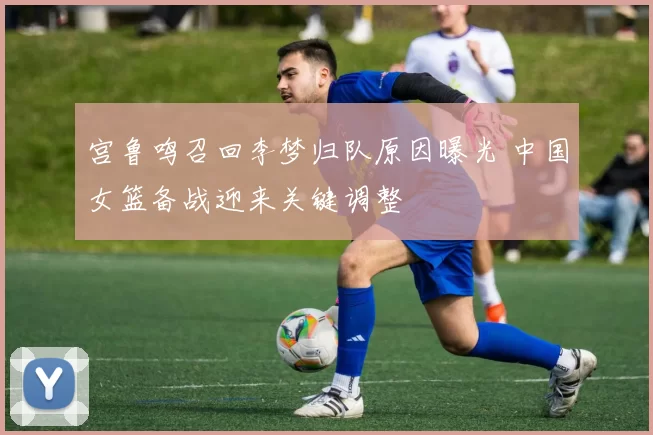 宫鲁鸣召回李梦归队原因曝光 中国女篮备战迎来关键调整