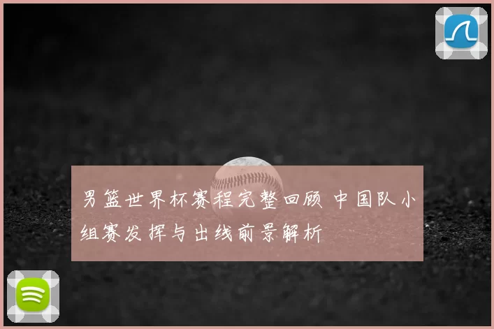 男篮世界杯赛程完整回顾 中国队小组赛发挥与出线前景解析