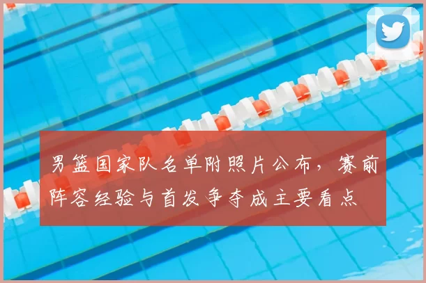 男篮国家队名单附照片公布,赛前阵容经验与首发争夺成主要看点