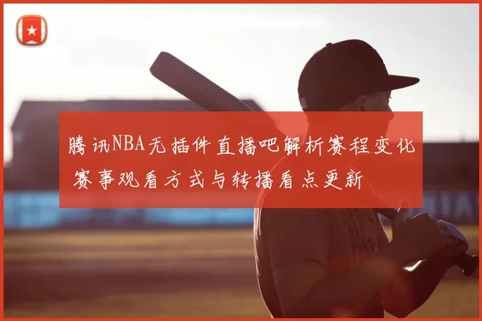 腾讯NBA无插件直播吧解析赛程变化 赛事观看方式与转播看点更新