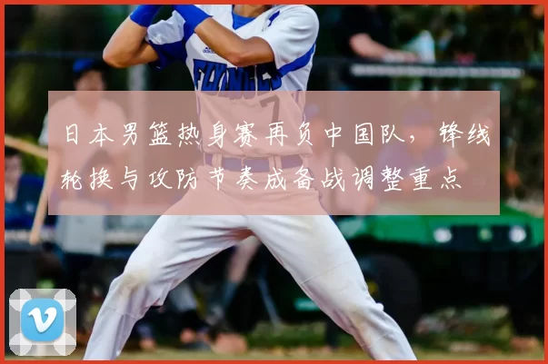 日本男篮热身赛再负中国队,锋线轮换与攻防节奏成备战调整重点