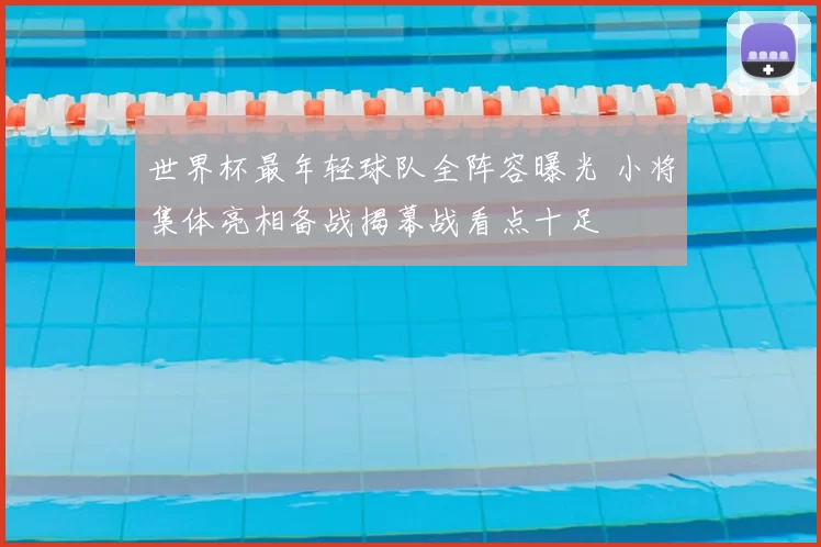 世界杯最年轻球队全阵容曝光 小将集体亮相备战揭幕战看点十足