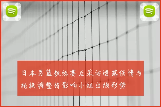 日本男篮教练赛后采访透露伤情与轮换调整将影响小组出线形势