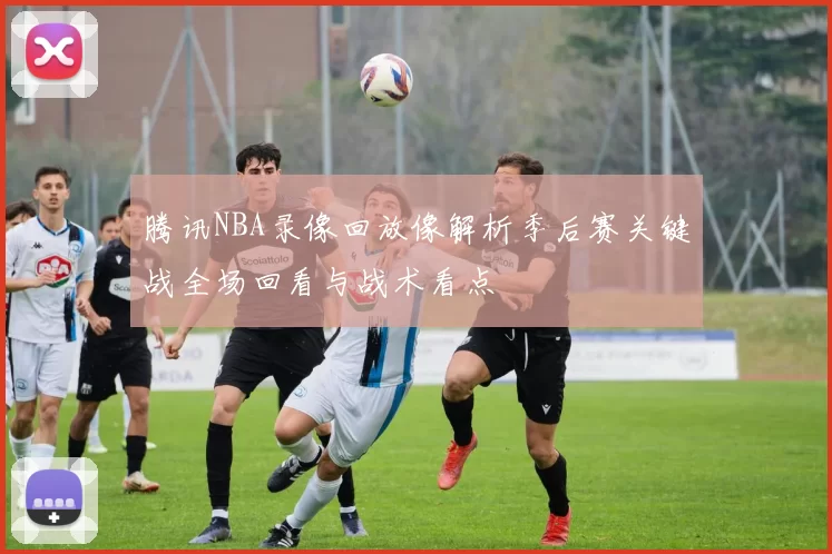 腾讯NBA录像回放像解析季后赛关键战全场回看与战术看点