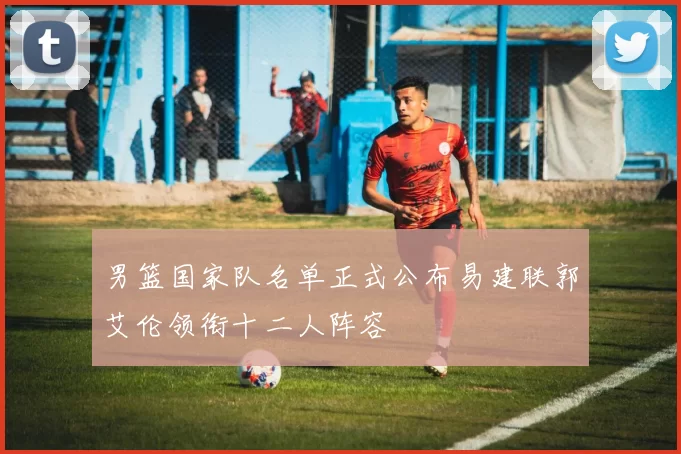 男篮国家队名单正式公布易建联郭艾伦领衔十二人阵容