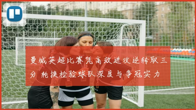 曼城英超比赛凭高效进攻逆转取三分 轮换检验球队深度与争冠实力