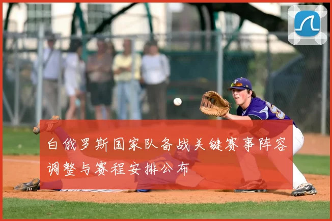 白俄罗斯国家队备战关键赛事阵容调整与赛程安排公布