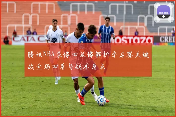 腾讯NBA录像回放像解析季后赛关键战全场回看与战术看点