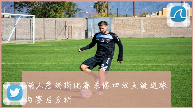 湖人詹姆斯比赛录像回放关键进球与赛后分析