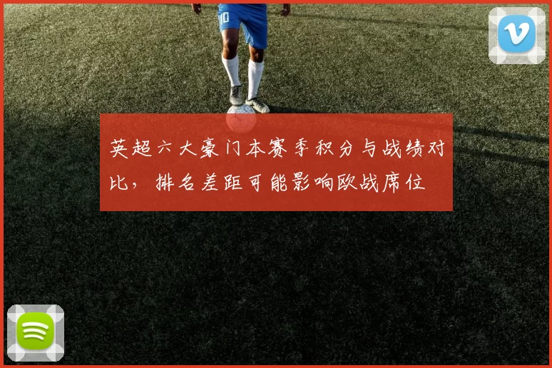 英超六大豪门本赛季积分与战绩对比，排名差距可能影响欧战席位