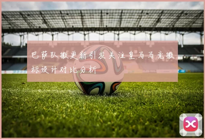 巴萨队徽更新引发关注皇马马竞徽标设计对比分析