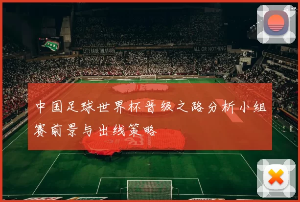 中国足球世界杯晋级之路分析小组赛前景与出线策略