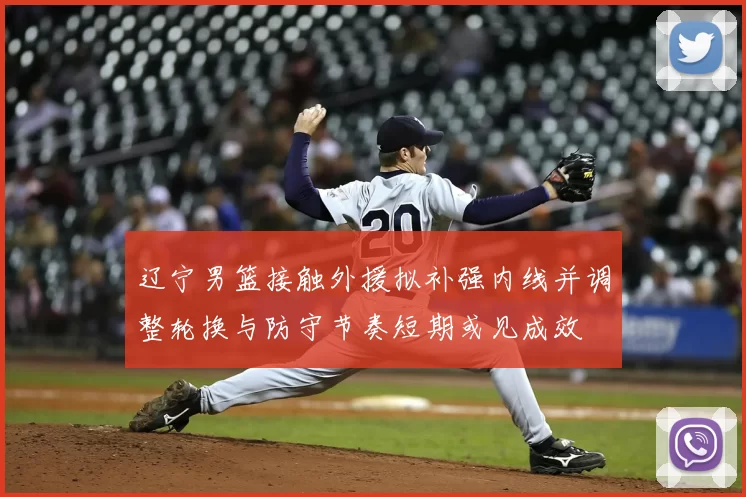 辽宁男篮接触外援拟补强内线并调整轮换与防守节奏短期或见成效
