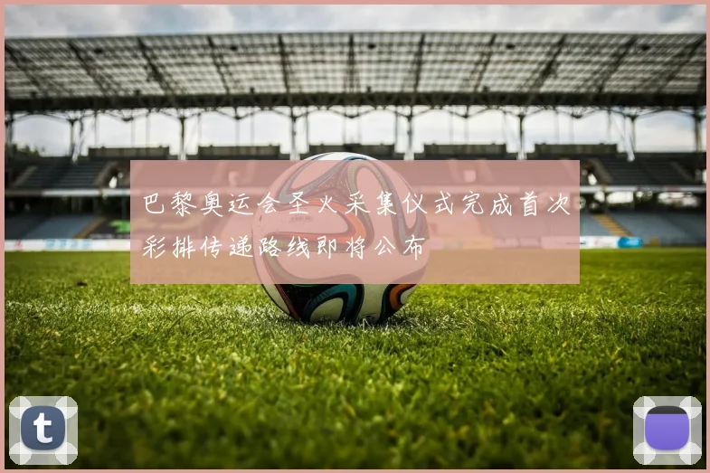 巴黎奥运会圣火采集仪式完成首次彩排传递路线即将公布