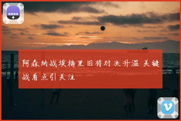阿森纳战埃梅里旧将对决升温 关键战看点引关注