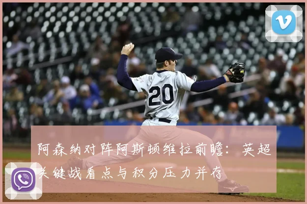 阿森纳对阵阿斯顿维拉前瞻：英超关键战看点与积分压力并存