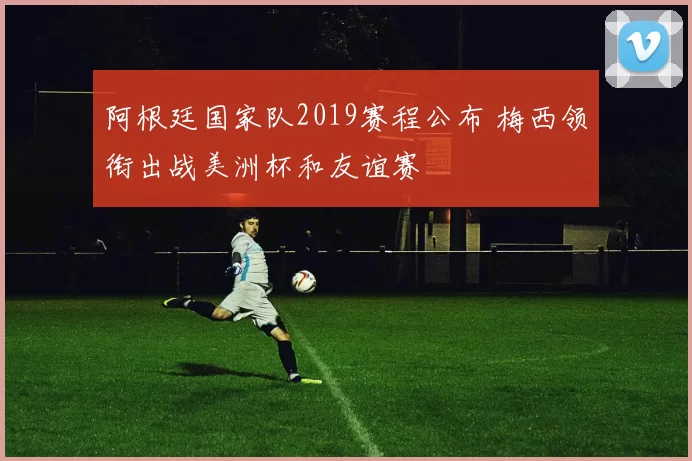 阿根廷国家队2019赛程公布 梅西领衔出战美洲杯和友谊赛