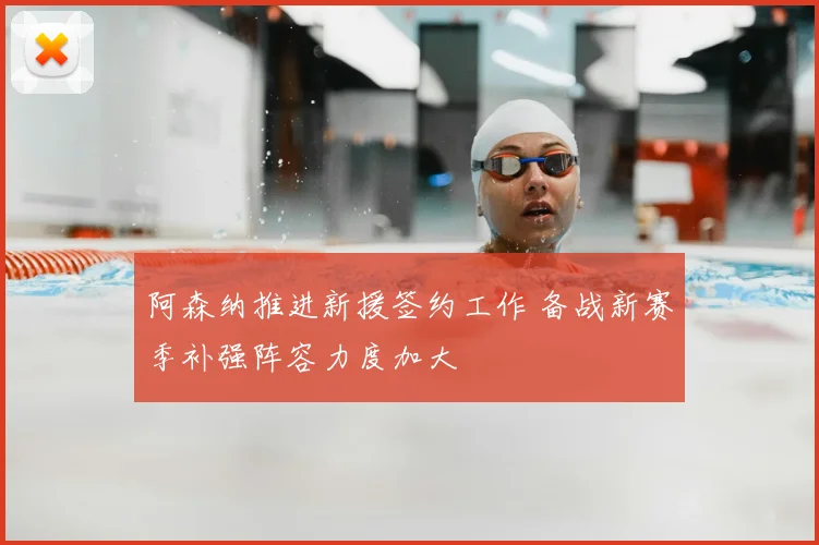 阿森纳推进新援签约工作 备战新赛季补强阵容力度加大