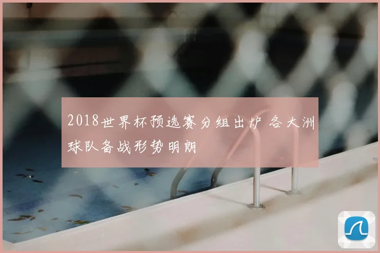 2018世界杯预选赛分组出炉 各大洲球队备战形势明朗