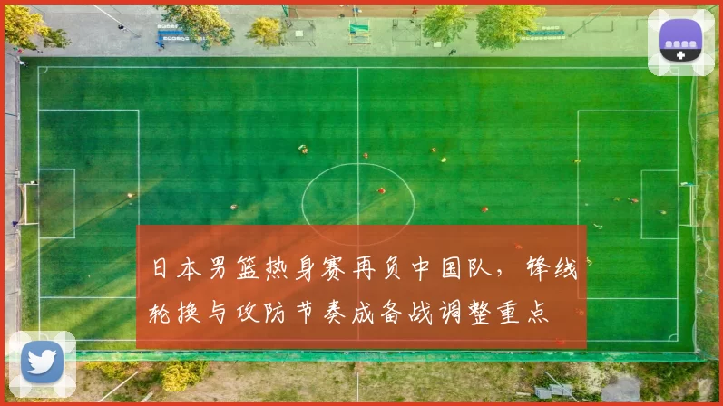 日本男篮热身赛再负中国队,锋线轮换与攻防节奏成备战调整重点