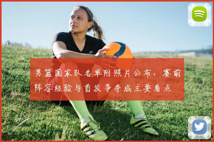 男篮国家队名单附照片公布,赛前阵容经验与首发争夺成主要看点