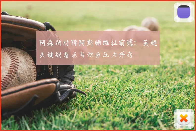 阿森纳对阵阿斯顿维拉前瞻：英超关键战看点与积分压力并存