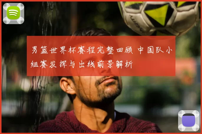 男篮世界杯赛程完整回顾 中国队小组赛发挥与出线前景解析