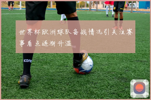 世界杯欧洲球队备战情况引关注赛事看点逐渐升温