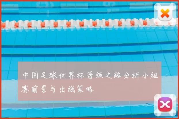中国足球世界杯晋级之路分析小组赛前景与出线策略