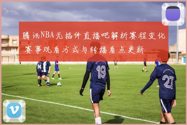 腾讯NBA无插件直播吧解析赛程变化 赛事观看方式与转播看点更新