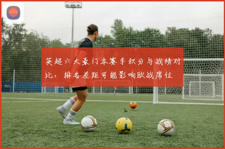 英超六大豪门本赛季积分与战绩对比，排名差距可能影响欧战席位